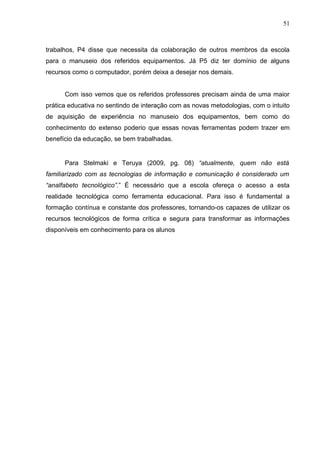 51
trabalhos, P4 disse que necessita da colaboração de outros membros da escola
para o manuseio dos referidos equipamentos. Já P5 diz ter domínio de alguns
recursos como o computador, porém deixa a desejar nos demais.
Com isso vemos que os referidos professores precisam ainda de uma maior
prática educativa no sentindo de interação com as novas metodologias, com o intuito
de aquisição de experiência no manuseio dos equipamentos, bem como do
conhecimento do extenso poderio que essas novas ferramentas podem trazer em
benefício da educação, se bem trabalhadas.
Para Stelmaki e Teruya (2009, pg. 08) “atualmente, quem não está
familiarizado com as tecnologias de informação e comunicação é considerado um
“analfabeto tecnológico”.” É necessário que a escola ofereça o acesso a esta
realidade tecnológica como ferramenta educacional. Para isso é fundamental a
formação contínua e constante dos professores, tornando-os capazes de utilizar os
recursos tecnológicos de forma crítica e segura para transformar as informações
disponíveis em conhecimento para os alunos
 