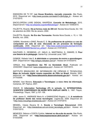 55
EMISSORA DE TV R7. Lan House Brasileira, mercado crescente. São Paulo,
2010. Disponível em <http://www.youtube.com/watch?v=j8x3Ljfge_A>. Acesso em
31/07/2010.
ENCICLOPÉDIA LIVRE DIDIGAL WIKIPÉDIA. Conceito de Metodologia. 2010.
Disponível em <http://pt.wikipedia.org/wiki/Metodologia>. Acesso em 10/08/2010.
FALZETTA, Ricardo. Ele já formou mais de 200 mil. Revista Nova Escola, Ed. 155
de setembro de 2002. Rio de Janeiro, 2002.
FALZETTA, Ricardo. Na Era das Tecnoaulas. Revista Nova Escola, v. 15, n. 138.
Brasília, nov. 2000.
GABINI, Wanderlei e DINIZ, Renato E. S. Os professores de química e o uso do
computador em sala de aula: discussão de um processo de formação
continuada, 2009. Disponível em <http://www.scielo.br/scielo.php?pid=S1516-
73132009000200007&script=sci_arttext>. Acesso em 31/07/2010.
GAUTHIER, C.; DESBIENS, J-F.; MALO, A., MARTINEAU, S.; SIMARD, D. Pour
une théorie de la pédagogie. Sainte-Foy: Université Laval, 1997.
GOMIDE, Rafaela Vale S. A afetividade e o processo de ensino e aprendizagem.
2007. Disponível em <http://artigos.netsaber.com.br>. Acesso em 01/03/2010.
GRAÇA, Ana. Importância das TIC na Sociedade Atual, Publicado em
23/02/2007. Disponível <www.notapositiva.com>, Acesso em 15/07/2010.
INSTITUTO BRASILEIRO DE INFORMAÇÃO EM CIÊNCIAS E TECNOLOGIA.
Mapa da inclusão digital mostra expansão de PIDs no Brasil. Brasília, 2007.
disponível em <http://www.telecentros.desenvolvimento.gov.br/>. Acesso em
31/10/2009.
KENSKI, Vani Moreira. Educação e Tecnologias: o novo ritmo da informação.
Campinas, SP: Papirus, 2007.
KNAVE, B. Information Technology (IT) in schools. In: INTERNATIONAL
SCIENTIFIC CONFERENCE ON WORK WITH DISPLAY UNITS, 5., 1997, Tóquio.
Proceedings. Tóquio, 1997. p.107- 108.
LIMA, Jeane O., ANDRADE Maria N. e DAMASCENO Rogério J. A. A resistência
do professor diante das novas tecnologias. Lagarto-Se, 2009. Disponível em
<http://www.meuartigo.brasilescola.com>. Acesso em 31/07/2010.
MENDEL, Cássia Ravena M. A. Escola e Tecnologia Educacional. 2009.
Disponível em <http://sitededicas.uol.com.br/art_tecnologia_ed.htm>. Acesso em
310/07/2010.
MENEZES, Débora e COSTA Cynthia. Internet no dia-a-dia da escola. São Paulo,
2008. Disponível em <http://educarparacrescer.abril.com.br/>. Acesso em
01/03/2009.
 