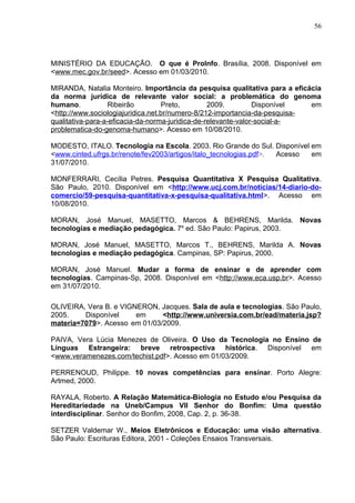 56
MINISTÉRIO DA EDUCAÇÃO. O que é ProInfo. Brasília, 2008. Disponível em
<www.mec.gov.br/seed>. Acesso em 01/03/2010.
MIRANDA, Natalia Monteiro. Importância da pesquisa qualitativa para a eficácia
da norma jurídica de relevante valor social: a problemática do genoma
humano. Ribeirão Preto, 2009. Disponível em
<http://www.sociologiajuridica.net.br/numero-8/212-importancia-da-pesquisa-
qualitativa-para-a-eficacia-da-norma-juridica-de-relevante-valor-social-a-
problematica-do-genoma-humano>. Acesso em 10/08/2010.
MODESTO, ITALO. Tecnologia na Escola. 2003. Rio Grande do Sul. Disponível em
<www.cinted.ufrgs.br/renote/fev2003/artigos/italo_tecnologias.pdf>. Acesso em
31/07/2010.
MONFERRARI, Cecília Petres. Pesquisa Quantitativa X Pesquisa Qualitativa.
São Paulo, 2010. Disponível em <http://www.ucj.com.br/noticias/14-diario-do-
comercio/59-pesquisa-quantitativa-x-pesquisa-qualitativa.html>. Acesso em
10/08/2010.
MORAN, José Manuel, MASETTO, Marcos & BEHRENS, Marilda. Novas
tecnologias e mediação pedagógica. 7a
ed. São Paulo: Papirus, 2003.
MORAN, José Manuel, MASETTO, Marcos T., BEHRENS, Marilda A. Novas
tecnologias e mediação pedagógica. Campinas, SP: Papirus, 2000.
MORAN, José Manuel. Mudar a forma de ensinar e de aprender com
tecnologias. Campinas-Sp, 2008. Disponível em <http://www.eca.usp.br>. Acesso
em 31/07/2010.
OLIVEIRA, Vera B. e VIGNERON, Jacques. Sala de aula e tecnologias. São Paulo,
2005. Disponível em <http://www.universia.com.br/ead/materia.jsp?
materia=7079>. Acesso em 01/03/2009.
PAIVA, Vera Lúcia Menezes de Oliveira. O Uso da Tecnologia no Ensino de
Línguas Estrangeira: breve retrospectiva histórica. Disponível em
<www.veramenezes.com/techist.pdf>. Acesso em 01/03/2009.
PERRENOUD, Philippe. 10 novas competências para ensinar. Porto Alegre:
Artmed, 2000.
RAYALA, Roberto. A Relação Matemática-Biologia no Estudo e/ou Pesquisa da
Hereditariedade na Uneb/Campus VII Senhor do Bonfim: Uma questão
interdisciplinar. Senhor do Bonfim, 2008, Cap. 2, p. 36-38.
SETZER Valdemar W., Meios Eletrônicos e Educação: uma visão alternativa.
São Paulo: Escrituras Editora, 2001 - Coleções Ensaios Transversais.
 