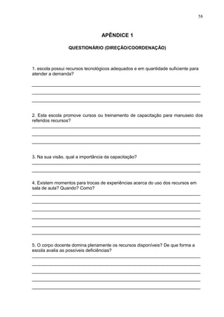 58
APÊNDICE 1
QUESTIONÁRIO (DIREÇÃO/COORDENAÇÃO)
1. escola possui recursos tecnológicos adequados e em quantidade suficiente para
atender a demanda?
___________________________________________________________________
___________________________________________________________________
___________________________________________________________________
2. Esta escola promove cursos ou treinamento de capacitação para manuseio dos
referidos recursos?
___________________________________________________________________
___________________________________________________________________
___________________________________________________________________
3. Na sua visão, qual a importância da capacitação?
___________________________________________________________________
___________________________________________________________________
4. Existem momentos para trocas de experiências acerca do uso dos recursos em
sala de aula? Quando? Como?
___________________________________________________________________
___________________________________________________________________
___________________________________________________________________
___________________________________________________________________
___________________________________________________________________
___________________________________________________________________
5. O corpo docente domina plenamente os recursos disponíveis? De que forma a
escola avalia as possíveis deficiências?
___________________________________________________________________
___________________________________________________________________
___________________________________________________________________
___________________________________________________________________
___________________________________________________________________
 