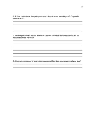 59
6. Existe profissional de apoio para o uso dos recursos tecnológicos? O que ele
realmente faz?
___________________________________________________________________
___________________________________________________________________
___________________________________________________________________
___________________________________________________________________
7. Que importância a escola atribui ao uso dos recursos tecnológicos? Quais os
resultados mais visíveis?
___________________________________________________________________
___________________________________________________________________
___________________________________________________________________
___________________________________________________________________
___________________________________________________________________
___________________________________________________________________
8. Os professores demonstram interesse em utilizar tais recursos em sala de aula?
___________________________________________________________________
___________________________________________________________________
 