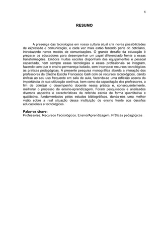 6
RESUMO
A presença das tecnologias em nossa cultura atual cria novas possibilidades
de expressão e comunicação, e cada vez mais estão fazendo parte do cotidiano,
introduzindo novos modos de comunicações. O grande desafio da educação é
preparar os educadores para desempenhar um papel diferenciado frente a essas
transformações. Embora muitas escolas disponham dos equipamentos e pessoal
capacitado, nem sempre essas tecnologias e esses profissionais se integram,
fazendo com que o ensino permaneça isolado, sem incorporar recursos tecnológicos
às praticas pedagógicas. A presente pesquisa monográfica aborda a interação dos
professores da Creche Escola Francesco Galli com os recursos tecnológicos, dando
ênfase ao seu uso frequente em sala de aula, fazendo-se uma reflexão acerca da
importância de sua utilização contínua, bem como da capacitação dos professores, a
fim de otimizar o desempenho docente nessa prática e, consequentemente,
melhorar o processo de ensino-aprendizagem. Foram pesquisados e analisados
diversos aspectos e características da referida escola de forma quantitativa e
qualitativa, fundamentados pelos estudos bibliográficos, dando-nos uma melhor
visão sobre a real situação dessa instituição de ensino frente aos desafios
educacionais e tecnológicos.
Palavras chave:
Professores. Recursos Tecnológicos. Ensino/Aprendizagem. Práticas pedagógicas
 