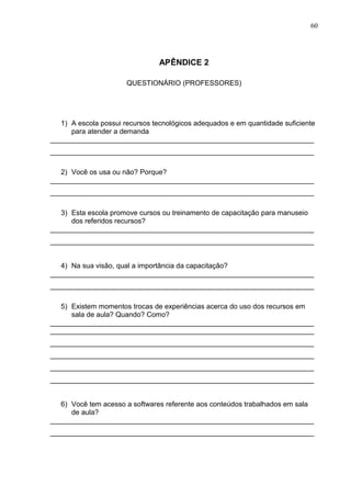 60
APÊNDICE 2
QUESTIONÁRIO (PROFESSORES)
1) A escola possui recursos tecnológicos adequados e em quantidade suficiente
para atender a demanda
___________________________________________________________________
___________________________________________________________________
2) Você os usa ou não? Porque?
___________________________________________________________________
___________________________________________________________________
3) Esta escola promove cursos ou treinamento de capacitação para manuseio
dos referidos recursos?
___________________________________________________________________
___________________________________________________________________
4) Na sua visão, qual a importância da capacitação?
___________________________________________________________________
___________________________________________________________________
5) Existem momentos trocas de experiências acerca do uso dos recursos em
sala de aula? Quando? Como?
___________________________________________________________________
___________________________________________________________________
___________________________________________________________________
___________________________________________________________________
___________________________________________________________________
___________________________________________________________________
6) Você tem acesso a softwares referente aos conteúdos trabalhados em sala
de aula?
___________________________________________________________________
___________________________________________________________________
 