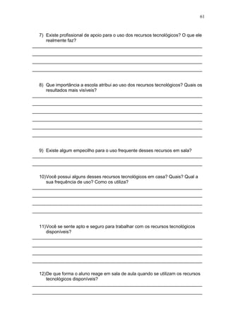 61
7) Existe profissional de apoio para o uso dos recursos tecnológicos? O que ele
realmente faz?
___________________________________________________________________
___________________________________________________________________
___________________________________________________________________
___________________________________________________________________
8) Que importância a escola atribui ao uso dos recursos tecnológicos? Quais os
resultados mais visíveis?
___________________________________________________________________
___________________________________________________________________
___________________________________________________________________
___________________________________________________________________
___________________________________________________________________
___________________________________________________________________
9) Existe algum empecilho para o uso frequente desses recursos em sala?
___________________________________________________________________
___________________________________________________________________
10)Você possui alguns desses recursos tecnológicos em casa? Quais? Qual a
sua frequência de uso? Como os utiliza?
___________________________________________________________________
___________________________________________________________________
___________________________________________________________________
___________________________________________________________________
11)Você se sente apto e seguro para trabalhar com os recursos tecnológicos
disponíveis?
___________________________________________________________________
___________________________________________________________________
___________________________________________________________________
___________________________________________________________________
12)De que forma o aluno reage em sala de aula quando se utilizam os recursos
tecnológicos disponíveis?
___________________________________________________________________
___________________________________________________________________
 