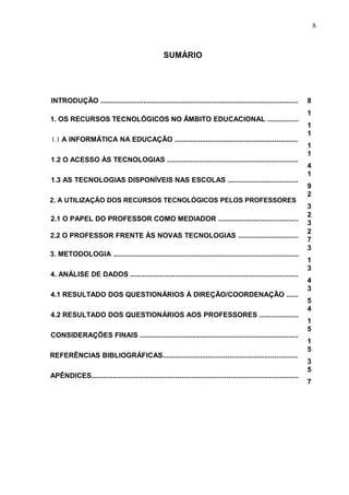 8
SUMÁRIO
INTRODUÇÃO ..................................................................................................... 8
1. OS RECURSOS TECNOLÓGICOS NO ÂMBITO EDUCACIONAL ................
1
1
1.1 A INFORMÁTICA NA EDUCAÇÃO ...............................................................
1
1
1.2 O ACESSO ÀS TECNOLOGIAS ...................................................................
1
4
1.3 AS TECNOLOGIAS DISPONÍVEIS NAS ESCOLAS ....................................
1
9
2. A UTILIZAÇÃO DOS RECURSOS TECNOLÓGICOS PELOS PROFESSORES
2
3
2.1 O PAPEL DO PROFESSOR COMO MEDIADOR .........................................
2
3
2.2 O PROFESSOR FRENTE ÀS NOVAS TECNOLOGIAS ...............................
2
7
3. METODOLOGIA ...............................................................................................
3
1
4. ANÁLISE DE DADOS ......................................................................................
3
4
4.1 RESULTADO DOS QUESTIONÁRIOS À DIREÇÃO/COORDENAÇÃO ......
3
5
4.2 RESULTADO DOS QUESTIONÁRIOS AOS PROFESSORES ....................
4
1
CONSIDERAÇÕES FINAIS .................................................................................
5
1
REFERÊNCIAS BIBLIOGRÁFICAS.....................................................................
5
3
APÊNDICES..........................................................................................................
5
7
 