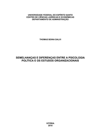 UNIVERSIDADE FEDERAL DO ESPÍRITO SANTO
CENTRO DE CIÊNCIAS JURÍDICAS E ECONÔMICAS
DEPARTAMENTO DE ADMINISTRAÇÃO
THOMAS BOINA DALVI
SEMELHANÇAS E DIFERENÇAS ENTRE A PSICOLOGIA
POLÍTICA E OS ESTUDOS ORGANIZACIONAIS
VITÓRIA
2010
 