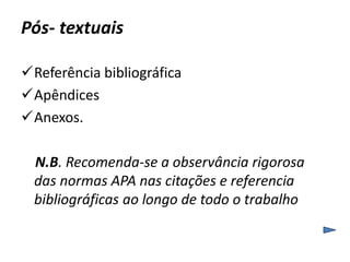 Pós- textuais 
Referência bibliográfica 
Apêndices 
Anexos. 
N.B. Recomenda-se a observância rigorosa 
das normas APA nas citações e referencia 
bibliográficas ao longo de todo o trabalho 
