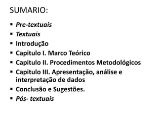 SUMARIO: 
 Pre-textuais 
 Textuais 
 Introdução 
 Capitulo I. Marco Teórico 
 Capitulo II. Procedimentos Metodológicos 
 Capitulo III. Apresentação, análise e 
interpretação de dados 
 Conclusão e Sugestões. 
 Pós- textuais 
 