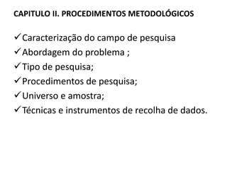 CAPITULO II. PROCEDIMENTOS METODOLÓGICOS 
Caracterização do campo de pesquisa 
Abordagem do problema ; 
Tipo de pesquisa; 
Procedimentos de pesquisa; 
Universo e amostra; 
Técnicas e instrumentos de recolha de dados. 
 