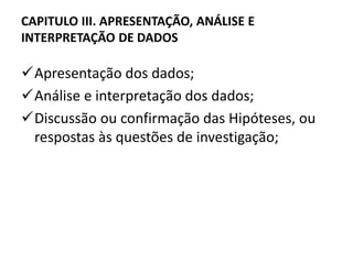 CAPITULO III. APRESENTAÇÃO, ANÁLISE E 
INTERPRETAÇÃO DE DADOS 
Apresentação dos dados; 
Análise e interpretação dos dados; 
Discussão ou confirmação das Hipóteses, ou 
respostas às questões de investigação; 
 