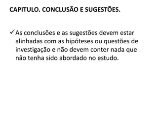 CAPITULO. CONCLUSÃO E SUGESTÕES. 
As conclusões e as sugestões devem estar 
alinhadas com as hipóteses ou questões de 
investigação e não devem conter nada que 
não tenha sido abordado no estudo. 
 
