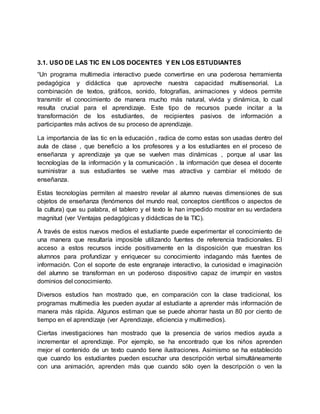 3.1. USO DE LAS TIC EN LOS DOCENTES Y EN LOS ESTUDIANTES
“Un programa multimedia interactivo puede convertirse en una poderosa herramienta
pedagógica y didáctica que aproveche nuestra capacidad multisensorial. La
combinación de textos, gráficos, sonido, fotografías, animaciones y videos permite
transmitir el conocimiento de manera mucho más natural, vívida y dinámica, lo cual
resulta crucial para el aprendizaje. Este tipo de recursos puede incitar a la
transformación de los estudiantes, de recipientes pasivos de información a
participantes más activos de su proceso de aprendizaje.
La importancia de las tic en la educación , radica de como estas son usadas dentro del
aula de clase , que beneficio a los profesores y a los estudiantes en el proceso de
enseñanza y aprendizaje ya que se vuelven mas dinámicas , porque al usar las
tecnologías de la información y la comunicación . la información que desea el docente
suministrar a sus estudiantes se vuelve mas atractiva y cambiar el método de
enseñanza.
Estas tecnologías permiten al maestro revelar al alumno nuevas dimensiones de sus
objetos de enseñanza (fenómenos del mundo real, conceptos científicos o aspectos de
la cultura) que su palabra, el tablero y el texto le han impedido mostrar en su verdadera
magnitud (ver Ventajas pedagógicas y didácticas de la TIC).
A través de estos nuevos medios el estudiante puede experimentar el conocimiento de
una manera que resultaría imposible utilizando fuentes de referencia tradicionales. El
acceso a estos recursos incide positivamente en la disposición que muestran los
alumnos para profundizar y enriquecer su conocimiento indagando más fuentes de
información. Con el soporte de este engranaje interactivo, la curiosidad e imaginación
del alumno se transforman en un poderoso dispositivo capaz de irrumpir en vastos
dominios del conocimiento.
Diversos estudios han mostrado que, en comparación con la clase tradicional, los
programas multimedia les pueden ayudar al estudiante a aprender más información de
manera más rápida. Algunos estiman que se puede ahorrar hasta un 80 por ciento de
tiempo en el aprendizaje (ver Aprendizaje, eficiencia y multimedios).
Ciertas investigaciones han mostrado que la presencia de varios medios ayuda a
incrementar el aprendizaje. Por ejemplo, se ha encontrado que los niños aprenden
mejor el contenido de un texto cuando tiene ilustraciones. Asimismo se ha establecido
que cuando los estudiantes pueden escuchar una descripción verbal simultáneamente
con una animación, aprenden más que cuando sólo oyen la descripción o ven la
 
