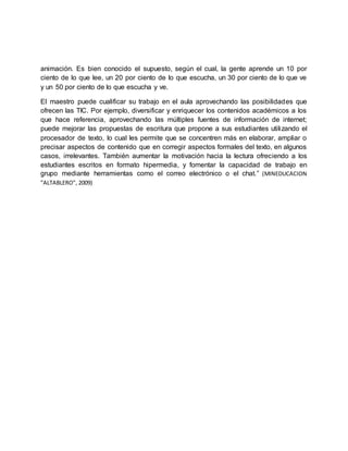 animación. Es bien conocido el supuesto, según el cual, la gente aprende un 10 por
ciento de lo que lee, un 20 por ciento de lo que escucha, un 30 por ciento de lo que ve
y un 50 por ciento de lo que escucha y ve.
El maestro puede cualificar su trabajo en el aula aprovechando las posibilidades que
ofrecen las TIC. Por ejemplo, diversificar y enriquecer los contenidos académicos a los
que hace referencia, aprovechando las múltiples fuentes de información de internet;
puede mejorar las propuestas de escritura que propone a sus estudiantes utilizando el
procesador de texto, lo cual les permite que se concentren más en elaborar, ampliar o
precisar aspectos de contenido que en corregir aspectos formales del texto, en algunos
casos, irrelevantes. También aumentar la motivación hacia la lectura ofreciendo a los
estudiantes escritos en formato hipermedia, y fomentar la capacidad de trabajo en
grupo mediante herramientas como el correo electrónico o el chat.” (MINEDUCACION
"ALTABLERO", 2009)
 