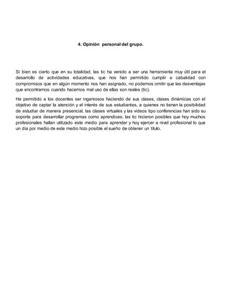 4. Opinión personal del grupo.
Si bien es cierto que en su totalidad, las tic ha venido a ser una herramienta muy útil para el
desarrollo de actividades educativas, que nos han permitido cumplir a cabalidad con
compromisos que en algún momento nos han asignado, no podemos omitir que las desventajas
que encontramos cuando hacemos mal uso de ellas son reales (tic).
Ha permitido a los docentes ser ingeniosos haciendo de sus clases, clases dinámicas con el
objetivo de captar la atención y el interés de sus estudiantes, a quienes no tienen la posibilidad
de estudiar de manera presencial, las clases virtuales y las videos tipo conferencias han sido su
soporte para desarrollar programas como aprendices, las tic hicieron posibles que hoy muchos
profesionales hallan utilizado este medio para aprender y hoy ejercer a nivel profesional lo que
un día por medio de este medio hizo posible el sueño de obtener un título.
 