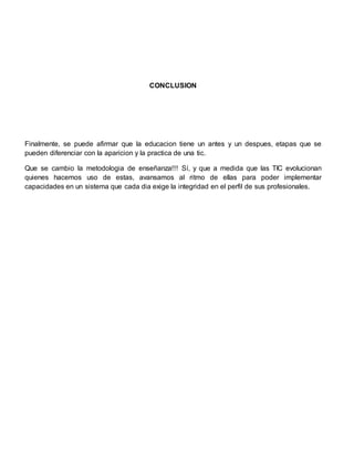 CONCLUSION
Finalmente, se puede afirmar que la educacion tiene un antes y un despues, etapas que se
pueden diferenciar con la aparicion y la practica de una tic.
Que se cambio la metodologia de enseñanza!!! Sí, y que a medida que las TIC evolucionan
quienes hacemos uso de estas, avansamos al ritmo de ellas para poder implementar
capacidades en un sistema que cada dia exige la integridad en el perfil de sus profesionales.
 