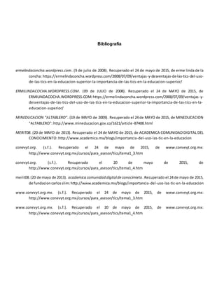 Bibliografía
ermelindaconcha.wordpress.com. (9 de julio de 2008). Recuperado el 24 de mayo de 2015, de erme linda de la
concha: https://ermelindaconcha.wordpress.com/2008/07/09/ventajas-y-desventajas-de-las-tics-del-uso-
de-las-tics-en-la-educacion-superior-la-importancia-de-las-tics-en-la-educacion-superior/
ERMILINDACOCHA.WORDPRESS.COM. (09 de JULIO de 2008). Recuperado el 24 de MAYO de 2015, de
ERMILINDACOCHA.WORDPRESS.COM:https://ermelindaconcha.wordpress.com/2008/07/09/ventajas-y-
desventajas-de-las-tics-del-uso-de-las-tics-en-la-educacion-superior-la-importancia-de-las-tics-en-la-
educacion-superior/
MINEDUCACION "ALTABLERO". (19 de MAYO de 2009). Recuperado el 24 de MAYO de 2015, de MINEDUCACION
"ALTABLERO": http://www.mineducacion.gov.co/1621/article-87408.html
MERIT08. (20 de MAYO de 2013). Recuperado el 24 de MAYO de 2015, de ACADEMICA COMUNIDAD DIGITAL DEL
CONOCIMIENTO: http://www.academica.mx/blogs/importancia-del-uso-las-tic-en-la-educacion
conevyt.org. (s.f.). Recuperado el 24 de mayo de 2015, de www.conveyt.org.mx:
http://www.conevyt.org.mx/cursos/para_asesor/tics/tema1_3.htm
conevyt.org. (s.f.). Recuperado el 20 de mayo de 2015, de
http://www.conevyt.org.mx/cursos/para_asesor/tics/tema1_4.htm
merit08.(20 de mayo de 2013). academica comunidad digitaldeconocimieto. Recuperado el 24 de mayo de 2015,
de fundacioncarlosslim:http://www.academica.mx/blogs/importancia-del-uso-las-tic-en-la-educacion
www.conevyt.org.mx. (s.f.). Recuperado el 24 de mayo de 2015, de www.conveyt.org.mx:
http://www.conevyt.org.mx/cursos/para_asesor/tics/tema1_3.htm
www.conevyt.org.mx. (s.f.). Recuperado el 20 de mayo de 2015, de www.conevyt.org.mx:
http://www.conevyt.org.mx/cursos/para_asesor/tics/tema1_4.htm
 