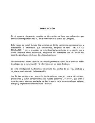 INTRODUCCIÓN
En el presente documento recopilamos información en libros con referencias que
enfocaban el impacto de las TIC en la educación en la ciudad de Cartagena.
Este trabajo se realizó durante dos semanas, en donde recogimos, comparáramos y
sintetizamos la información que encontramos, elegimos el tema ´´TIC EN LA
EDUCACION ´´ con el propósito de profundizar las herramientas en el estudio que a
diario utilizamos como educandos, indagamos las estrategias que se utilizan los
docentes para hacer útil el usos de estas aplicaciones.
Desarrollaremos en tres capítulos los cambios generados a partir de la aparición de las
tecnologías de la comunicación y la información en las aulas de clases.
En esta investigación mostraremos brevemente los aportes de las TIC, positivos y
negativos en el desarrollo de la educación.
Las Tic han venido a ser un mundo donde podemos navegar , buscar información ,
prepararnos y sumar conocimientos para nuestro desarrollo , es decir , que tanto a
docentes como alumnos han hecho de las tic como parte fundamental para elaborar
trabajos y ampliar habilidades técnicas – básicas.
 