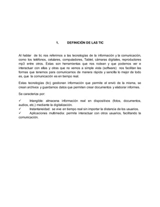 1. DEFINICIÓN DE LAS TIC
Al hablar de tic nos referimos a las tecnologías de la información y la comunicación,
como los teléfonos, celulares, computadores, Tablet, cámaras digitales, reproductores
mp3 entre otros. Estas son herramientas que nos rodean y que podemos ver e
interactuar con ellas y otras que no vemos a simple vista (software) nos facilitan las
formas que tenemos para comunicarnos de manera rápida y sencilla lo mejor de todo
es, que la comunicación es en tiempo real.
Estas tecnologías (tic) gestionan información que permite el envió de la misma, se
crean archivos y guardamos datos que permiten crear documentos y elaborar informes.
Se caracteriza por:
 Intangible: almacena información real en dispositivos (fotos, documentos,
audios, etc.) mediante la digitalización.
 Instantaneidad: se vive en tiempo real sin importar la distancia de los usuarios.
 Aplicaciones multimedia: permite interactuar con otros usuarios, facilitando la
comunicación.
 