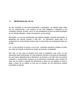 1.1. IMPORTANCIA DE LAS TIC
Se han convertido en una parte fundamental y necesarias, en nuestras vidas, estas
han ido evolucionando y sus usuarios se han visto obligados a adaptarse a sus
constantes cambios, al punto que si no nos actualizamos al ritmo de estas tecnologías
se nos dificulta utilizarlas y hasta comunicarnos con los demás.
Nos facilita a su vez, las herramientas para elaborar trabajos, compartir documentos, su
flexibilidad nos permite acceder a todo tipo de información, dando lugar a la
construcción de conocimientos propios pues, es aquí donde nos arriesgamos hacer uso
de ella.
Las tic han permitido el acceso y uso en los ambientes educativos virtuales, en todos
sus ciclos sin importar la distancia en donde se encuentre el estudiante.
Han sido un reto para el docente como para el estudiante, pues estos, no han
aprovechar estas herramientas. En esta podemos encontrar a dos tipos de estudiantes,
los que buscan diligentemente la información, la procesan y con ella crean sus propios
conceptos y conocimientos basados en la información encontrada, caso contario de
otros que se limitan a respetar las definiciones y hacen de sus trabajos un copia y
pega, y hacen de su trabajo no más que un producto de una información verídica
encontrada en internet.
 