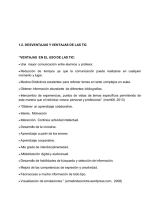 1.2. DESVENTAJAS Y VENTAJAS DE LAS TIC
“VENTAJAS EN EL USO DE LAS TIC:
 Una mayor comunicación entre alumnos y profesor.
 Reducción de tiempos ya que la comunicación puede realizarse en cualquier
momento y lugar.
 Medios Didácticos excelentes para reforzar temas en tanto complejos en aulas.
 Obtener información abundante de diferentes bibliografías.
 Intercambio de experiencias, puntos de vistas de temas específicos permitiendo de
esta manera que el individuo crezca personal y profesional.” (merit08, 2013)
 “Obtener un aprendizaje colaborativo.
 Interés. Motivación
 Interacción. Continúa actividad intelectual.
 Desarrollo de la iniciativa.
 Aprendizaje a partir de los errores
 Aprendizaje cooperativo.
 Alto grado de interdisciplinariedad.
 Alfabetización digital y audiovisual.
 Desarrollo de habilidades de búsqueda y selección de información.
 Mejora de las competencias de expresión y creatividad.
 Fácil acceso a mucha información de todo tipo.
 Visualización de simulaciones.” (ermelindaconcha.wordpress.com, 2008)
 