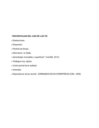 “DESVENTAJAS DEL USO DE LAS TIC
 Distracciones.
 Dispersión.
 Pérdida de tiempo.
 Información no fiable.
 Aprendizaje incompleto y superficial.” (merit08, 2013)
 “Diálogos muy rígidos.
 Visión parcial de la realidad.
 Ansiedad.
 Dependencia de los demás”. (ERMILINDACOCHA.WORDPRESS.COM, 2008)
 