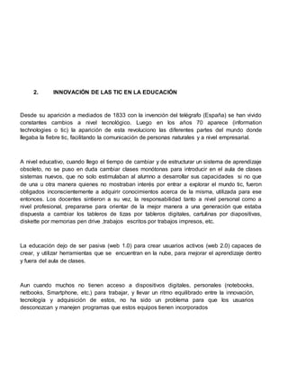 2. INNOVACIÓN DE LAS TIC EN LA EDUCACIÓN
Desde su aparición a mediados de 1833 con la invención del telégrafo (España) se han vivido
constantes cambios a nivel tecnológico. Luego en los años 70 aparece (information
technologies o tic) la aparición de esta revoluciono las diferentes partes del mundo donde
llegaba la fiebre tic, facilitando la comunicación de personas naturales y a nivel empresarial.
A nivel educativo, cuando llego el tiempo de cambiar y de estructurar un sistema de aprendizaje
obsoleto, no se puso en duda cambiar clases monótonas para introducir en el aula de clases
sistemas nuevos, que no solo estimulaban al alumno a desarrollar sus capacidades si no que
de una u otra manera quienes no mostraban interés por entrar a explorar el mundo tic, fueron
obligados inconscientemente a adquirir conocimientos acerca de la misma, utilizada para ese
entonces. Los docentes sintieron a su vez, la responsabilidad tanto a nivel personal como a
nivel profesional, prepararse para orientar de la mejor manera a una generación que estaba
dispuesta a cambiar los tableros de tizas por tableros digitales, cartulinas por diapositivas,
diskette por memorias pen drive ,trabajos escritos por trabajos impresos, etc.
La educación dejo de ser pasiva (web 1.0) para crear usuarios activos (web 2.0) capaces de
crear, y utilizar herramientas que se encuentran en la nube, para mejorar el aprendizaje dentro
y fuera del aula de clases.
Aun cuando muchos no tienen acceso a dispositivos digitales, personales (notebooks,
netbooks, Smartphone, etc.) para trabajar, y llevar un ritmo equilibrado entre la innovación,
tecnología y adquisición de estos, no ha sido un problema para que los usuarios
desconozcan y manejen programas que estos equipos tienen incorporados
 
