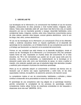 3. USO DE LAS TIC
Las tecnologías de la información y la comunicación han facilitado el uso de recursos
digitales, producciones de otras personas a nivel mundial (textos, imágenes, audio,
videos). Todos estos materiales están allí para hacer más fácil el día a día, en nuestra
educación, por eso es importante aprender a navegar, desarrollar habilidades, como
correlacionar textos, imágenes, sonidos, entre otros. Adquirimos conocimientos acerca
de otras culturas, aprender otras lenguas, conocer géneros electrónicos como lo son
los blogs, chat, wikis, correos electrónicos.
“El uso de las tecnologías de la información y la comunicación (Tics) en los diferentes
niveles y sistemas educativos tienen un impacto significativo en el desarrollo del
aprendizaje de los estudiantes y en el fortalecimiento de sus competencias para la vida
y el trabajo que favorecerán su inserción en la sociedad del conocimiento.
Vivimos en una sociedad que está inmersa en el desarrollo tecnológico, donde el
avance de las Tecnologías de la Información y la Comunicación (TIC) han cambiado
nuestra forma de vida, impactando en muchas áreas del conocimiento. En el área
educativa, las TIC’s han demostrado que pueden ser de gran apoyo tanto para los
docentes, como para los estudiantes. La implementación de la tecnología en la
educación puede verse sólo como una herramienta de apoyo, no viene a sustituir al
maestro, sino pretende ayudarlo para que el estudiante tenga más elementos (visuales
y auditivos) para enriquecer el proceso de enseñanza aprendizaje.
Ahora ya no es suficiente adquirir un conocimiento o dominar una técnica sino es
necesario que el alumno sea capaz cognitivamente y sobre todo, en las otras
capacidades: motrices, de equilibrio, de autonomía personal y de inserción social.
La competencia implica el uso de conocimientos, habilidades y actitudes y deben
contribuir al desarrollo de la personalidad en todos los ámbitos de la vida.
El aprendizaje de una competencia está muy alejado de un aprendizaje mecánico,
permite comprender la complejidad de los procesos de aprendizaje, enseñar
competencias implica utilizar formas de enseñanza consistentes en dar respuesta a
situaciones de la vida real.” (MERIT08, 2013)
 