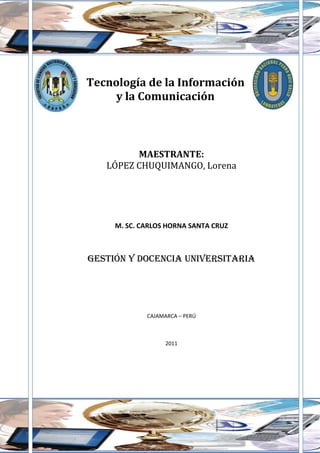 Tecnología de la Información
     y la Comunicación



         MAESTRANTE:
   LÓPEZ CHUQUIMANGO, Lorena
    MORALES CÉSPEDES, Wilver.
  SALDAÑA REVILLA, LeydaEdelfita.
  SALDAÑA REVILLA, Raúl Amancio.

     M. SC. CARLOS HORNA SANTA CRUZ



GESTIÓN Y DOCENCIA UNIVERSITARIA




             CAJAMARCA – PERÚ



                   2011
 