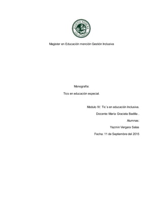 Magister en Educación mención Gestión Inclusiva
Monografía:
Tics en educación especial.
Modulo IV: Tic`s en educación Inclusiva.
Docente: María Graciela Badilla .
Alumnas:
Yazmin Vergara Salas
Fecha: 11 de Septiembre del 2015
 