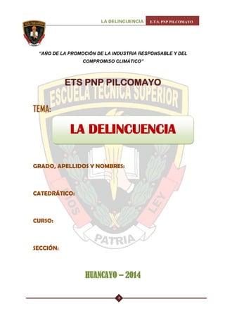 LA DELINCUENCIA E.T.S. PNP PILCOMAYO 
9 
“AÑO DE LA PROMOCIÓN DE LA INDUSTRIA RESPONSABLE Y DEL COMPROMISO CLIMÁTICO” 
ETS PNP PILCOMAYO 
TEMA: 
GRADO, APELLIDOS Y NOMBRES: 
CATEDRÁTICO: 
CURSO: 
SECCIÓN: 
HUANCAYO – 2014 
LA DELINCUENCIA  