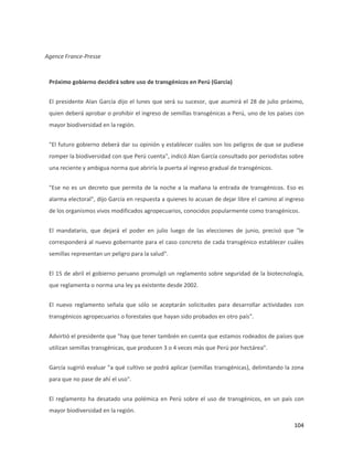 104
Agence France-Presse
Próximo gobierno decidirá sobre uso de transgénicos en Perú (García)
El presidente Alan García dijo el lunes que será su sucesor, que asumirá el 28 de julio próximo,
quien deberá aprobar o prohibir el ingreso de semillas transgénicas a Perú, uno de los países con
mayor biodiversidad en la región.
"El futuro gobierno deberá dar su opinión y establecer cuáles son los peligros de que se pudiese
romper la biodiversidad con que Perú cuenta", indicó Alan García consultado por periodistas sobre
una reciente y ambigua norma que abriría la puerta al ingreso gradual de transgénicos.
"Ese no es un decreto que permita de la noche a la mañana la entrada de transgénicos. Eso es
alarma electoral", dijo García en respuesta a quienes lo acusan de dejar libre el camino al ingreso
de los organismos vivos modificados agropecuarios, conocidos popularmente como transgénicos.
El mandatario, que dejará el poder en julio luego de las elecciones de junio, precisó que "le
corresponderá al nuevo gobernante para el caso concreto de cada transgénico establecer cuáles
semillas representan un peligro para la salud".
El 15 de abril el gobierno peruano promulgó un reglamento sobre seguridad de la biotecnología,
que reglamenta o norma una ley ya existente desde 2002.
El nuevo reglamento señala que sólo se aceptarán solicitudes para desarrollar actividades con
transgénicos agropecuarios o forestales que hayan sido probados en otro país".
Advirtió el presidente que "hay que tener también en cuenta que estamos rodeados de países que
utilizan semillas transgénicas, que producen 3 o 4 veces más que Perú por hectárea".
García sugirió evaluar "a qué cultivo se podrá aplicar (semillas transgénicas), delimitando la zona
para que no pase de ahí el uso".
El reglamento ha desatado una polémica en Perú sobre el uso de transgénicos, en un país con
mayor biodiversidad en la región.
 