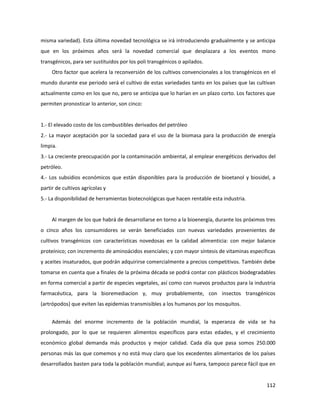 112
misma variedad). Esta última novedad tecnológica se irá introduciendo gradualmente y se anticipa
que en los próximos años será la novedad comercial que desplazara a los eventos mono
transgénicos, para ser sustituidos por los poli transgénicos o apilados.
Otro factor que acelera la reconversión de los cultivos convencionales a los transgénicos en el
mundo durante ese periodo será el cultivo de estas variedades tanto en los países que las cultivan
actualmente como en los que no, pero se anticipa que lo harían en un plazo corto. Los factores que
permiten pronosticar lo anterior, son cinco:
1.- El elevado costo de los combustibles derivados del petróleo
2.- La mayor aceptación por la sociedad para el uso de la biomasa para la producción de energía
limpia.
3.- La creciente preocupación por la contaminación ambiental, al emplear energéticos derivados del
petróleo.
4.- Los subsidios económicos que están disponibles para la producción de bioetanol y biosidel, a
partir de cultivos agrícolas y
5.- La disponibilidad de herramientas biotecnológicas que hacen rentable esta industria.
Al margen de los que habrá de desarrollarse en torno a la bioenergía, durante los próximos tres
o cinco años los consumidores se verán beneficiados con nuevas variedades provenientes de
cultivos transgénicos con características novedosas en la calidad alimenticia: con mejor balance
proteínico; con incremento de aminoácidos esenciales; y con mayor síntesis de vitaminas especificas
y aceites insaturados, que podrán adquirirse comercialmente a precios competitivos. También debe
tomarse en cuenta que a finales de la próxima década se podrá contar con plásticos biodegradables
en forma comercial a partir de especies vegetales, así como con nuevos productos para la industria
farmacéutica, para la bioremediacion y, muy probablemente, con insectos transgénicos
(artrópodos) que eviten las epidemias transmisibles a los humanos por los mosquitos.
Además del enorme incremento de la población mundial, la esperanza de vida se ha
prolongado, por lo que se requieren alimentos específicos para estas edades, y el crecimiento
económico global demanda más productos y mejor calidad. Cada día que pasa somos 250.000
personas más las que comemos y no está muy claro que los excedentes alimentarios de los países
desarrollados basten para toda la población mundial; aunque así fuera, tampoco parece fácil que en
 