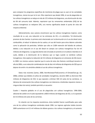 63
para comparar los programas específicos de monitoreo de plagas que se usan en las variedades
transgénicas, menos las que no lo son. Ellos reportaron que desde 1996, el uso de plaguicidas en
los cultivos transgénicos se redujo en más de 172 millones de kilogramos, una disminución de más
de 6% del consumo total. Además, reportaron que los remanentes ambientales (EIQ) de los
cultivos transgénicos se redujeron [4%, una merma significativa desde el punto de vista del
impacto ambiental.
Adicionalmente, esos autores encontraron que los cultivos transgénicos trajeron, como
resultado de su usó, una reducción en las emisiones de CO, a la atmósfera. Tal disminución
proviene de dos fuentes: la primera está relacionada con la disminución en el uso de diesel como
combustible, al reducir la labranza de los suelos y el uso del tractor para otras labores culturales
como la aplicación de pesticidas. Señalan que sólo en 2.004 retención del bióxido de carbono
debida a una reducción en el uso del diesel en campos con cultivos transgénicos fue de mil
millones ele kilogramos. La segunda (tiente está vinculada al aumento en el carbono retenido en el
suelo, debido a la disminución de la labranza que se logra cuando se siembran cultivos
transgénicos. Esto explica la reducción de 9.4 millones de kilogramos en emisiones de COz duran-
te 2004. Los mismos autores reportan que la suma de estos dos factores contribuyó durante el
año de 2004, a una reducción combinada de más de diez mil millones de kilogramos de C02 que se
dejaron de emitir a la atmósfera debido al uso de cultivos transgénicos.
Datos más recientes (James, 2006; SternReviewonTheEconomics of ClimateClian-ge, US,
2006), señalan que debido al cultivo de variedades transgénicas, durante 2005 se ahorraron 962
millones de kilogramos de CÜ2, lo que equivale a eliminar 430 mil autos de las carreteras. La
labranza de conservación (los cultivos transgénicos con tolerancia a herbicidas requieren menos o
ninguna labor de rastra), también permitió un secuestro
Cuadro i. Impactos globales en el uso de plaguicidas con cultivos transgénicos: 1996-2004,
adicional de carbón en el suelo equivalente a 8053 millones de kilogramos de CO, o a la supresión
de 3.6 millones ele autos de las carrereas.
En relación con los impactos económicos, éstos también fueron cuantificados para cada
uno de los cultivos transgénicos sembrados desde 1996. Los ingresos agrícolas totales durante
2004 aumentaron en 6.5 mil millones de dólares gracias a los cultivos transgénicos y el aumento
 