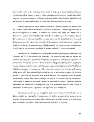 89
biodiversidad nativa en las áreas que somos centro de origen y de diversificación genética, es
necesario considerar cuando se quiere realizar actividades con organismos transgénicos, deben
sujetarse a procedimientos claros verificables, que cuiden la diversidad biológica, la salud humana
y el ambiente de los posibles impactos de la liberación al medio de estos organismos.
El marco legal peruano, desde la Constitución Política del Perú, pasamos por la ratificación
del Convenio sobre la Diversidad Biológica; Protocolo de Cartagena sobre Bioseguridad bajo la
Resolución Legislativa Nº 28170; Ley General del Ambiente Ley 26811, Ley 26839 para la
Conservación y Aprovechamiento Sostenible de la Biodiversidad, Ley de Prevención de Riesgos
Derivados del uso de la Biotecnología Moderna y su reglamento, Estrategia Nacional de Diversidad
Biológica, así como los reglamentos sectoriales de bioseguridad para la agricultura, pesquería y
salud, aún pendientes de aprobación; está obligado a cumplir con los compromisos adquiridos con
la ratificación de los convenios y aprobación de las leyes nacionales y demás normatividad.
El Protocolo de Cartagena sobre Seguridad de la Biotecnología aprobado por Resolución
Legislativa Nº 28170, se estableció en respuesta a las preocupaciones sobre los riesgos del
comercio de productos y organismos transgénicos, los gobiernos participantes negociaron un
protocolo en el marco del Convenio sobre la Diversidad Biológica dirigido a prevenir los posibles
riesgos del comercio transfronterizo y la liberación accidental de Organismos Vivos Modificados
(OGM), que se adoptó en enero del año 2000 en Montreal y se conoce con el nombre de Protocolo
de Cartagena sobre Seguridad de la Biotecnología, porque en la ciudad de Cartagena fue donde se
aprobó el texto final del protocolo, este acuerdo permite a los gobiernos tomar decisiones
fundamentales cuando ellos están dispuestos a aceptar o no importaciones de transgénicos,
comunicando su decisión al exportador y al resto de la comunidad mundial a través del Centro de
Intercambio de Información en Bioseguridad, que es el mecanismo diseñado para facilitar el
intercambio de información y experiencias con organismos vivos modificados.
El protocolo señala que los transgénicos deben estar claramente identificados en la
documentación que acompaña al cargamento, así también procedimientos estrictos sobre
acuerdos fundamentados previos que deben aplicarse para semillas, peces y otros organismos
vivos modificados destinados a ser introducidos intencionalmente en el medio
 
