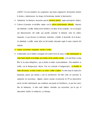 cmH2O. Con esta maniobra nos aseguramos una buena oxigenación del paciente durante
la técnica y minimizamos los riesgos de barotrauma durante la intervención.
 Administrar los fármacos necesarios para la anestesia general, según prescripción médica.
 Colocar al paciente en decúbito supino con la cabeza perfectamente alineada, situando
una almohada o rodillo debajo de los hombros a la altura de las escápulas. Así se consigue
una hiperextensión del cuello que permite aumentar la distancia entre los anillos
traqueales, lo que favorece la referencia anatómica y facilita el desarrollo de la técnica.
La almohada o rodillo usado debe ser del tamaño adecuado según la masa corporal del
enfermo.
 Aspirar secreciones traqueales, nasales y orales.
 Colaborando con el médico encargado del control de la vía aérea, el tubo endotraqueal se
retira hasta dejarlo en la laringe por encima de las cuerdas vocales, y de esta forma se deja
libre la vía aérea infraglótica, que es donde se realiza el procedimiento. Esta maniobra se
realiza con la laringoscopia directa. Una vez colocado el laringoscopio, se desinfla el
balón del neumo, se retira el tubo y se vuelve a inflar el globo. Se debe dejar la aspiración
preparada, puesto que durante y tras la movilización del tubo suele ser necesaria la
aspiración de secreciones. Algunos autores asocian al protocolo de TP un intercambio
previo de tubo endotraqueal que consideran que puede ser beneficioso, ya que tras varios
días de intubación, el tubo suele hallarse obstruido pro secreciones por lo que el
intercambio facilita la ventilación y el drenaje.
 
