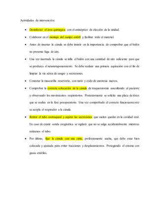 Actividades de intervención:
 Desinfectar el área quirúrgica con el antiséptico de elección de la unidad.
 Colaborar en el montaje del campo estéril y facilitar todo el material.
 Antes de insertar la cánula se debe insistir en la importancia de comprobar que el balón
no presenta fuga de aire.
 Una vez insertada la cánula se infla el balón con una cantidad de aire suficiente para que
se produzca el neumotaponamiento. Se debe realizar una primera aspiración con el fin de
limpiar la vía aérea de sangre y secreciones.
 Conectar la mascarilla reservorio, con nariz y codo de anestesia nuevos.
 Comprobar la correcta colocación de la cánula de traqueostomía auscultando al paciente
y observando los movimientos respiratorios. Posteriormente se solicita una placa de tórax
que se realiza en la fase posoperatorio. Una vez comprobado el correcto funcionamiento
se acopla el respirador a la cánula.
 Retirar el tubo orotraqueal y aspirar las secreciones que suelen quedar en la cavidad oral.
En caso de existir sonda orogástrica se vigilará que no se salga accidentalmente mientras
retiramos el tubo.
 Por último, fijar la cánula con una cinta, preferetemente ancha, que debe estar bien
colocada y ajustada para evitar tracciones y desplazamientos. Protegiendo el estoma con
gasas estériles.
 