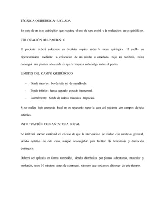 TÉCNICA QUIRÚRGICA REGLADA
Se trata de un acto quirúrgico que requiere el uso de ropa estéril y la realización en un quirófano.
COLOCACIÓN DEL PACIENTE
El paciente deberá colocarse en decúbito supino sobre la mesa quirúrgica. El cuello en
hiperextensión, mediante la colocación de un rodillo o almohada bajo los hombros, hasta
conseguir una postura adecuada en que la tráquea sobresalga sobre el pecho.
LÍMITES DEL CAMPO QUIRÚRGICO
- Borde superior: borde inferior de mandíbula.
- Borde inferior: hasta segundo espacio intercostal.
- Lateralmente: borde de ambos músculos trapecios.
Si se realiza bajo anestesia local no es necesario tapar la cara del paciente con campos de tela
estériles.
INFILTRACIÓN CON ANESTESIA LOCAL
Se infiltrará menor cantidad en el caso de que la intervención se realice con anestesia general,
siendo optativa en este caso, aunque aconsejable para facilitar la hemostasia y disección
quirúrgica.
Deberá ser aplicada en forma romboidal, siendo distribuida por planos subcutáneo, muscular y
profundo, unos 10 minutos antes de comenzar, siempre que podamos disponer de este tiempo.
 