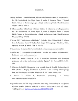 BIBLIOGRAFÍA
1. Ortega del Álamo P, Barberá Durbán R, Alacio Casero J, Sacristán Alonso T. “Traqueotomía”.
En: Gil Carcedo García LM, Marco Algarra J, Medina J, Ortega del Álamo P, Trinidad
Pinedo. Tratado de Otorrinolaringología y Cirugía de Cabeza y Cuello. Madrid:.Proyectos
Médicos; 1999. p. 2065-75.
2. Galdos Anuncibay P, Búa Ocaña S, Herrero Gutiérrez E. “Alternativas a la Traqueotomía”.
En: Gil Carcedo García LM, Marco Algarra J, Medina J, Ortega del Álamo P, Trinidad
Pinedo. Tratado de Otorrinolaringología y Cirugía de Cabeza y Cuello. Madrid:.Proyectos
Médicos; 1999. p. 2076-93.
3. Weissler MC. “ Tracheostomy and intubation”. En: Bailey Byron J, Healy Gerald B, Johnson
Jonas T, Newlands Shawn D. Head & Neck Surgery Otolaryngology. 4th edition, U.S.A.
Lippincott Williams & Wilkins; 2006. p. 785-801.
4. Traqueotomía. En internet: http://personal2.redestb.es/nmc.mem_es/traqueotomia.htm
5. Esteves Díaz C. “Traqueotomía y traqueostomía”. Artículos para médicos. Médicos Ecuador.
En internet: www. medicosecuador.com
6. Bradley DF., Karen I., Perren C., et al.: “A prospective, randomized study comparing
percutaneus with surgical tracheostomy in critically ill patiens”. Crit Care Med 2001; 29: 926-
930.
7. Goldenberg D, Batthi N. Management of the impaired airway in the adult. En Cummings C,
Flint P, Harker L, Haugney B, Richardson M, Robbins K, et al. Cummings Otolaryngology
Head and Neck Surgery. 4th Edition. Philadelphia U.S.A. Elsevier Mosby, 2005
8. Bliznikas D, Baredes S. Percutaneous Tracheostomy. En internet:
www.emedicine.com/ent/topic682.htm
9. Systematic review and meta-analysis of studies of the timing of tracheostomy in adult patients
undergoing artificial ventilation. BMJ [serie en Internet]. 2005; [citado 22 enero 2007];[aprox.
5 p.]. Disponible en: http://bmj.com/cgi/content/full/330/7502/1243
 