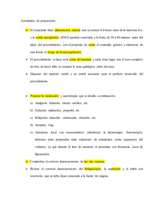 Actividades de preparación:
 Si el paciente tiene alimentación enteral, ésta se cortará 4-8 horas antes de la intervención,
y la sonda nasogástrica (SNG) quedará conectada a la bolsa de 30 a 60 minutos antes del
inicio del procedimiento, con el propósito de vaciar el contenido gástrico y minimizar de
esta forma el riesgo de broncoaspiración.
 El procedimiento se hace en la cama del paciente y suele tener lugar tras el aseo completo
de éste, de hacer falta se rasurará la zona quirúrgica antes del aseo.
 Disponer del material estéril y no estéril necesario para el perfecto desarrollo del
procedimiento.
 Preparar la medicación y sueroterapia que se detalla a continuación.
a) Analgesia: fentanilo, cloruro mórfico, etc.
b) Sedación: midazolan, propofol, etc.
c) Relajación muscular: cisatracurio, atracurio, etc.
d) Atropina: 1mg.
e) Anestésico local con vasoconstrictor (disminuye la hemorragia). Sueroterapia:
debemos tener preparadas tanto soluciones de cristaloides como expansores del
volumen; ya que durante la fase de anestesia se presentan con frecuencia casos de
hipotensión.
 Comprobar el correcto funcionamiento de las vías venosas.
 Revisar el correcto funcionamiento del laringoscopio, la aspiración y el ambú con
reservorio, que se debe dejar conectada a la fuente de oxígeno.
 