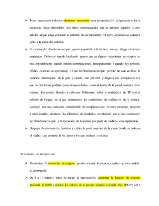  Tener preparados todos los elementos necesarios para la reintubación del paciente si fuera
necesaria; dejar disponibles dos tubos endotraqueales (de un número superior y otro
inferior al que tenga colocado el enfermo en ese momento). El carro de parada se colocará
junto a la cama del enfermo.
 El empleo del fibrobroncoscopio aporta seguridad a la técnica, aunque alarga el tiempo
quirúrgico. Debemos tenerlo localizado puesto que en algunas situaciones se requiere su
uso, especialmente cuando existen complicaciones intraoperatorias o cuando hay personal
médico en curva de aprendizaje. El uso del fibrobroncoscopio permite no sólo verificar la
posición intratraqueal de la guía y cánula, sino prevenir y diagnosticar complicaciones
que de otra forma podrían pasar desapercibidas, como la lesión de la pared posterior de la
tráquea. Un estudio llevado a cabo por Polderman sobre la realización de TP con el
método de Griggs, en el que optimizaron las condiciones de realización de la técnica,
concluyó con una reducción considerable de complicaciones en estos pacientes respecto
a otros estudios similares. La diferencia de resultados se relacionó con el uso continuado
del fibrobroncoscopio y la ejecución de la técnica por parte de médicos con experiencia.
 Despejar de portasueros, bombas y cables la parte superior de la cama donde se colocan
el médico que controla la vía aérea y los que realizan la técnica.
Actividades de intervención:
 Monitorizar la saturación de oxígeno, presión arterial, frecuencia cardiaca y, si es posible,
la capnografía.
 De 5 a 10 minutos antes de iniciar la intervención, aumentar la fracción de oxígeno
inspirada al 100% y reducir los valores de la presión positiva espirada final (PEEP) a 0-5
 