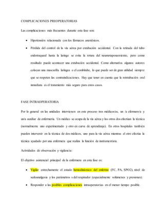 COMPLICACIONES PREOPERATORIAS
Las complicaciones más frecuentes durante esta fase son:
 Hipotensión relacionada con los fármacos anestésicos.
 Pérdida del control de la vía aérea por extubación accidental. Con la retirada del tubo
endotraqueal hasta la laringe se evita la rotura del neumotaponamiento, pero como
resultado puede acontecer una extubación accidental. Como alternativa algunos autores
colocan una mascarilla laríngea o el combitube, lo que puede ser de gran utilidad siempre
que se respeten las contraindicaciones. Hay que tener en cuenta que la reintubación oral
inmediata es el tratamiento más seguro para estos casos.
FASE INTRAOPERATORIA
Por lo general en las unidades intervienen en este proceso tres médicos/as, un /a efermero/a y
un/a auxiliar de enfermería. Un médico se ocupa de la vía aérea y los otros dos efectúan la técnica
(normalmente uno experimentado y otro en curva de aprendizaje). En otros hospitales también
pueden intervenir en la técnica de dos médicos, uno para la vía aérea mientras el otro efectúa la
técnica ayudado por una enfermera que realiza la función de instrumentista.
Actividades de observación y vigilancia:
El objetivo asistencial principal de la enfermera en esta fase es:
 Vigilar estrechamente el estado hemodinámico del enfermo (FC, PA, SPO2), nivel de
sedoanalgesia y los parámetros s del respirador (especialmente volúmenes y presiones).
 Responder a las posibles complicaciones intraoperatorias en el menor tiempo posible.
 