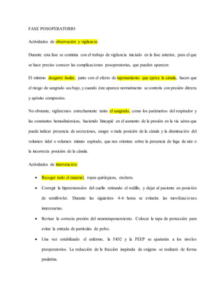 FASE POSOPERATORIO
Actividades de observación y vigilancia:
Durante esta fase se continúa con el trabajo de vigilancia iniciado en la fase anterior, para el que
se hace preciso conocer las complicaciones posoperatorias, que pueden aparecer.
El mínimo desgarro tisular, junto con el efecto de taponamiento que ejerce la cánula, hacen que
el riesgo de sangrado sea bajo, y cuando éste aparece normalmente se controla con presión directa
y apósito compresivo.
No obstante, vigilaremos estrechamente tanto el sangrado, como los parámetros del respirador y
las constantes hemodinámicas, haciendo hincapié en el aumento de la presión en la vía aérea que
puede indicar presencia de secreciones, sangre o mala posición de la cánula y la disminución del
volumen tidal o volumen minuto espirado, que nos orientan sobre la presencia de fuga de aire o
la incorrecta posición de la cánula.
Actividades de intervención:
 Recoger todo el material, ropas quirúrgicas, etcétera.
 Corregir la hiperextensión del cuello retirando el rodillo, y dejar al paciente en posición
de semífowler. Durante las siguientes 4-6 horas se evitarán las movilizaciones
innecesarias.
 Revisar la correcta presión del neumotaponamiento. Colocar la tapa de protección para
evitar la entrada de partículas de polvo.
 Una vez estabilizado el enfermo, la FiO2 y la PEEP se ajustarán a los niveles
preoperatorios. La reducción de la fracción inspirada de oxígeno se realizará de forma
paulatina.
 