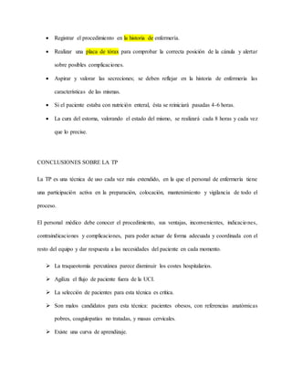  Registrar el procedimiento en la historia de enfermería.
 Realizar una placa de tórax para comprobar la correcta posición de la cánula y alertar
sobre posibles complicaciones.
 Aspirar y valorar las secreciones; se deben reflejar en la historia de enfermería las
características de las mismas.
 Si el paciente estaba con nutrición enteral, ésta se reiniciará pasadas 4-6 horas.
 La cura del estoma, valorando el estado del mismo, se realizará cada 8 horas y cada vez
que lo precise.
CONCLUSIONES SOBRE LA TP
La TP es una técnica de uso cada vez más extendido, en la que el personal de enfermería tiene
una participación activa en la preparación, colocación, mantenimiento y vigilancia de todo el
proceso.
El personal médico debe conocer el procedimiento, sus ventajas, inconvenientes, indicaciones,
contraindicaciones y complicaciones, para poder actuar de forma adecuada y coordinada con el
resto del equipo y dar respuesta a las necesidades del paciente en cada momento.
 La traqueotomía percutánea parece disminuir los costes hospitalarios.
 Agiliza el flujo de paciente fuera de la UCI.
 La selección de pacientes para esta técnica es crítica.
 Son malos candidatos para esta técnica: pacientes obesos, con referencias anatómicas
pobres, coagulopatías no tratadas, y masas cervicales.
 Existe una curva de aprendizaje.
 