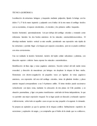 TÉCNICA QUIRÚRGICA
Localización de estructuras laríngeas y traqueales mediante palpación, fijando la laringe con los
dedos 1º y 3º de la mano izquierda y palpando con el índice de la otra mano el cartílago tiroides
con su escotadura, el espacio cricotiroideo, el cricoides y los primeros anillos traqueales.
Incisión horizontal, aproximadamente 1cm por debajo del cartílago cricoides y tomando como
referencias laterales los dos bordes anteriores de los músculos esternocleidomastoideos. El
abordaje mediante incisión vertical es más sencillo, permitiendo una exposición más rápida de
las estructuras y permite llegar a la tráquea por espacios avasculares, pero no se puede combinar
con otras cervicotomías.
Una vez realizada la incisión horizontal, incisión del tejido celular subcutáneo y platisma, con
disección superior e inferior hasta exponer los músculos esternohioideos.
Identificación de línea alga y venas yugulares anteriores. Sección vertical del rafe medio (zona
avascular) y disección de musculatura pre laríngea sin desplazar la tráquea de línea media.
Hemostasia con electro-coagulación de pequeños vasos y/o ligadura de venas yugulares
anteriores, con exposición del arco del cartílago cricoides, istmo de glándula tiroidea y plano
anterior traqueal correspondiente a sus 3-4 primeros anillos. El istmo tiroideo puede seccionarse
verticalmente con tijera roma, mediante la colocación de dos pinzas de Crile paralelas y en
situación paramediana, y ligar con puntos transfixiantes cada lado de forma independiente, lo que
va a permitir una mejor exposición traqueal. En su lugar puede ser disecado y rechazado superior
e inferiormente, sobre todo en aquellos casos en que sea muy pequeño o la urgencia lo demande.
Se prepara un aspirador ya que la apertura de la tráquea conlleva habitualmente expulsión de
secreciones y aspiración de sangre, y se comprueba que el balón de la cánula que va a utilizarse,
 