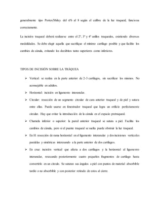 generalmente tipo Portex/Shiley del nº6 al 8 según el calibre de la luz traqueal, funciona
correctamente.
La incisión traqueal deberá realizarse entre el 2º, 3º y 4º anillos traqueales, existiendo diversas
modalidades. Se debe elegir aquella que sacrifique el mínimo cartílago posible y que facilite los
cambios de cánula, evitando los decúbitos tanto superiores como inferiores.
TIPOS DE INCISIÓN SOBRE LA TRÁQUEA
 Vertical: se realiza en la parte anterior de 2-3 cartílagos, sin sacrificar los mismos. No
aconsejable en adultos.
 Horizontal: incisión en ligamento interanular.
 Circular: resección de un segmento circular de cara anterior traqueal y de piel y sutura
entre ellas. Puede usarse en fenestrador traqueal que logra un orificio perfectamente
circular. Hay que evitar la introducción de la cánula en el espacio pretraqueal.
 Charnela inferior o superior: la pared anterior traqueal se sutura a piel. Facilita los
cambios de cánula, pero si el puente traqueal se suelta puede obstruir la luz traqueal.
 En H: resección de rama horizontal en el ligamento interanular y dos incisiones verticales
paralelas y simétricas interesando a la parte anterior de dos cartílagos.
 En cruz: incisión vertical que afecta a dos cartílagos y la horizontal al ligamento
interanular, resecando posteriormente cuatro pequeños fragmentos de cartílago hasta
convertirlo en un círculo. Se suturan sus ángulos a piel con puntos de material absorbible
tardío o no absorbible y con posterior retirado de estos al cierre.
 