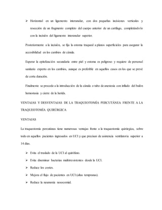  Horizontal en un ligamento interanular, con dos pequeñas incisiones verticales y
resección de un fragmento completo del cuerpo anterior de un cartílago, completándolo
con la incisión del ligamento interanular superior.
Posteriormente a la incisión, se fija la estoma traqueal a planos superficiales para asegurar la
accesibilidad en los cambios de cánula.
Esperar la epitelización secundaria entre piel y estoma es peligroso y requiere de personal
sanitario experto en los cambios, aunque es preferible en aquellos casos en los que se prevé
de corta duración.
Finalmente se procede a la introducción de la cánula o tubo de anestesia con inflado del balón
hemostasia y cierre de la herida.
VENTAJAS Y DESVENTAJAS DE LA TRAQUEOTOMÍA PERCUTÁNEA FRENTE A LA
TRAQUEOTOMÍA QUIRÚRGICA
VENTAJAS
La traqueotomía percutánea tiene numerosas ventajas frente a la traqueotomía quirúrgica, sobre
todo en aquellos pacientes ingresados en UCI y que precisan de asistencia ventilatoria superior a
14 días.
 Evita el traslado de la UCI al quirófano.
 Evita diseminar bacterias multirresistentes desde la UCI.
 Reduce los costes.
 Mejora el flujo de pacientes en UCI (altas tempranas).
 Reduce la neumonía nosocomial.
 