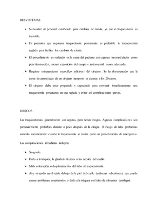 DESVENTAJAS
 Necesidad de personal cualificado para cambios de cánula, ya que el traqueostoma es
inestable.
 En pacientes que requieren traqueotomía permanente es preferible la traqueotomía
reglada para facilitar los cambios de cánula.
 El procedimiento es realizado en la cama del paciente con algunas incomodidades como
peor iluminación, menor exposición del campo e instrumental menos adecuado.
 Requiere entrenamiento específico adicional del cirujano. Se ha documentado que la
curva de aprendizaje de un cirujano inexperto se alcanza a los 20 casos.
 El cirujano debe estar preparado y capacitado para convertir inmediatamente una
traqueotomía percutánea en una reglada y evitar así complicaciones graves.
RIESGOS
Las traqueostomías generalmente son seguras, pero tienen riesgos. Algunas complicaciones son
particularmente probables durante o poco después de la cirugía. El riesgo de tales problemas
aumenta enormemente cuando la traqueotomía se realiza como un procedimiento de emergencia.
Las complicaciones inmediatas incluyen:
 Sangrado.
 Daño a la tráquea, la glándula tiroides o los nervios del cuello.
 Mala colocación o desplazamiento del tubo de traqueostomía.
 Aire atrapado en el tejido debajo de la piel del cuello (enfisema subcutáneo), que puede
causar problemas respiratorios y daño a la tráquea o el tubo de alimentos (esófago).
 