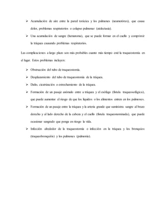  Acumulación de aire entre la pared torácica y los pulmones (neumotórax), que causa
dolor, problemas respiratorios o colapso pulmonar (atelectasia).
 Una acumulación de sangre (hematoma), que se puede formar en el cuello y comprimir
la tráquea causando problemas respiratorios.
Las complicaciones a largo plazo son más probables cuanto más tiempo esté la traqueostomía en
el lugar. Estos problemas incluyen:
 Obstrucción del tubo de traqueostomía.
 Desplazamiento del tubo de traqueostomía de la tráquea.
 Daño, cicatrización o estrechamiento de la tráquea.
 Formación de un pasaje anómalo entre a tráquea y el esófago (fístula traqueosofágica),
que puede aumentar el riesgo de que los líquidos o los alimentos entren en los pulmones.
 Formación de un pasaje entre la tráquea y la arteria grande que suministra sangre al brazo
derecho y al lado derecho de la cabeza y el cuello (fístula traqueonominada), que puede
ocasionar sangrado que ponga en riesgo la vida.
 Infección alrededor de la traqueostomía o infección en la tráquea y los bronquios
(traqueobronquitis) y los pulmones (pulmonía).
 