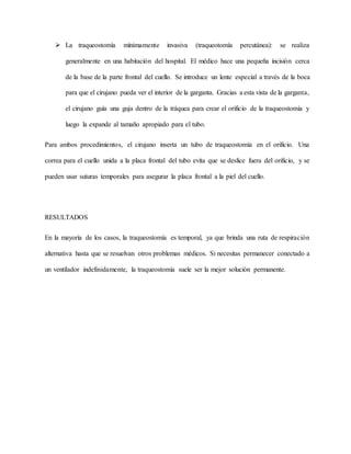 La traqueostomía mínimamente invasiva (traqueotomía percutánea): se realiza
generalmente en una habitación del hospital. El médico hace una pequeña incisión cerca
de la base de la parte frontal del cuello. Se introduce un lente especial a través de la boca
para que el cirujano pueda ver el interior de la garganta. Gracias a esta vista de la garganta,
el cirujano guía una guja dentro de la tráquea para crear el orificio de la traqueostomía y
luego la expande al tamaño apropiado para el tubo.
Para ambos procedimientos, el cirujano inserta un tubo de traqueostomía en el orificio. Una
correa para el cuello unida a la placa frontal del tubo evita que se deslice fuera del orificio, y se
pueden usar suturas temporales para asegurar la placa frontal a la piel del cuello.
RESULTADOS
En la mayoría de los casos, la traqueostomía es temporal, ya que brinda una ruta de respiración
alternativa hasta que se resuelvan otros problemas médicos. Si necesitas permanecer conectado a
un ventilador indefinidamente, la traqueostomía suele ser la mejor solución permanente.
 