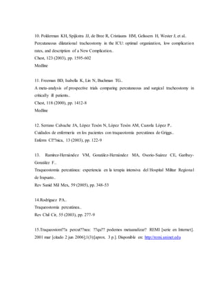 10. Polderman KH, Spijkstra JJ, de Bree R, Cristiaans HM, Gelissem H, Wester J, et al..
Percutaneous dilatational tracheostomy in the ICU: optimal organization, low complication
rates, and description of a New Complication..
Chest, 123 (2003), pp. 1595-602
Medline
11. Freeman BD, Isabella K, Lin N, Buchman TG..
A meta-analysis of prospective trials comparing percutaneous and surgical tracheostomy in
critically ill patients..
Chest, 118 (2000), pp. 1412-8
Medline
12. Serrano Calvache JA, López Tesón N, López Tesón AM, Cazorla López P..
Cuidados de enfermería en los pacientes con traqueotomía percutánea de Griggs..
Enferm Cl??nica, 13 (2003), pp. 122-9
13. Ramírez-Hernández VM, González-Hernández MA, Osorio-Suárez CE, Garibay-
González F..
Traqueostomía percutánea: experiencia en la terapia intensiva del Hospital Militar Regional
de Irapuato..
Rev Sanid Mil Mex, 59 (2005), pp. 348-53
14.Rodríguez PA..
Traqueostomía percutánea..
Rev Chil Cir, 55 (2003), pp. 277-9
15.Traqueostom??a percut??nea: ??qu?? podemos metaanalizar? REMI [serie en Internet].
2001 mar [citado 2 jun 2006];1(3):[aprox. 3 p.]. Disponible en: http://remi.uninet.edu
 